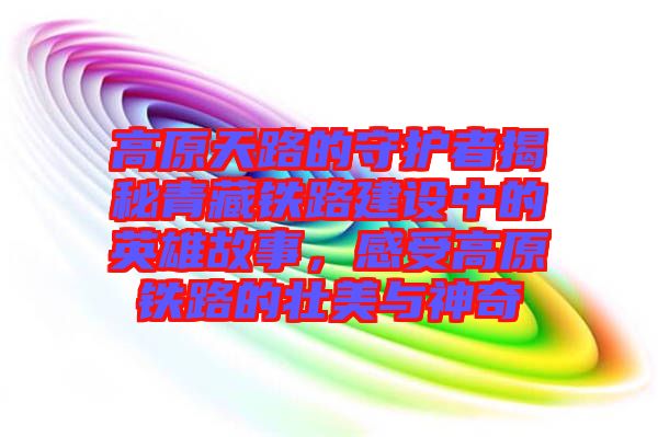 高原天路的守護(hù)者揭秘青藏鐵路建設(shè)中的英雄故事，感受高原鐵路的壯美與神奇