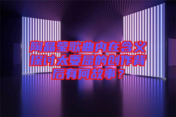 陶晶瑩歌曲內(nèi)在含義探討太委屈的創(chuàng)作背后有何故事？