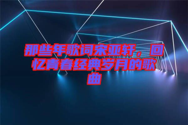 那些年歌詞宋亞軒，回憶青春經(jīng)典歲月的歌曲
