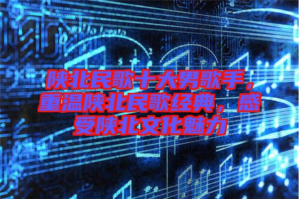 陜北民歌十大男歌手，重溫陜北民歌經(jīng)典，感受陜北文化魅力