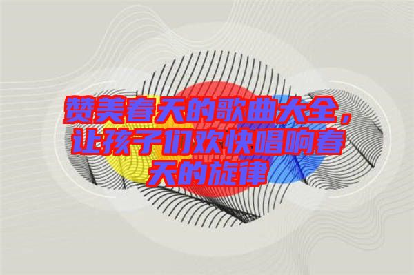 贊美春天的歌曲大全，讓孩子們歡快唱響春天的旋律