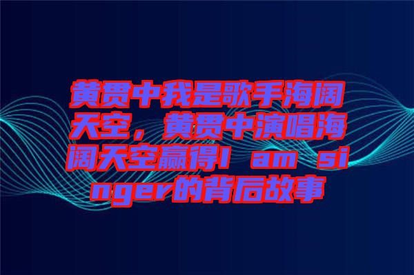 黃貫中我是歌手海闊天空，黃貫中演唱海闊天空贏得I am singer的背后故事