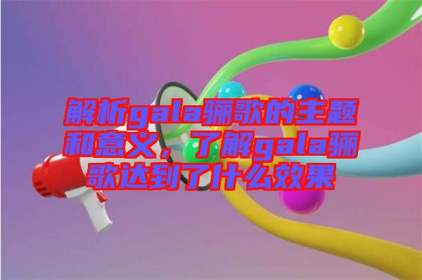 解析gala驪歌的主題和意義，了解gala驪歌達(dá)到了什么效果
