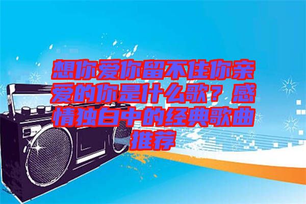 想你愛你留不住你親愛的你是什么歌？感情獨白中的經(jīng)典歌曲推薦