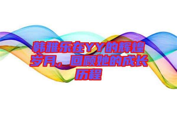 韓雅樂在YY的輝煌歲月，回顧她的成長歷程
