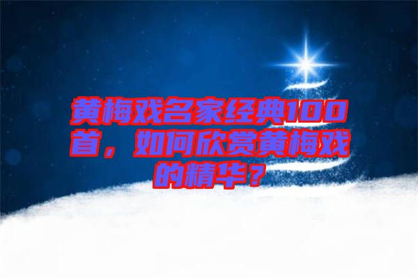 黃梅戲名家經(jīng)典100首，如何欣賞黃梅戲的精華？