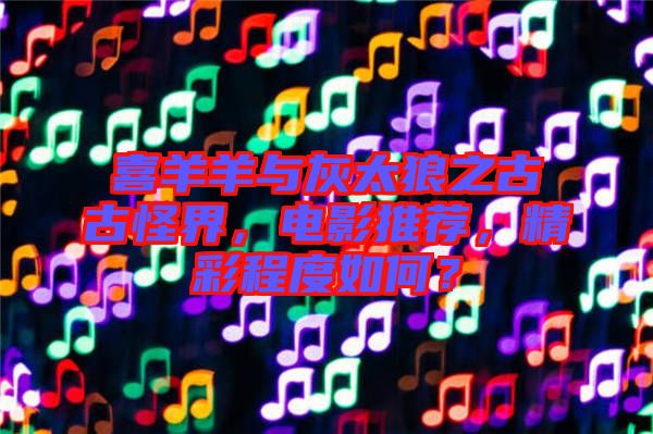 喜羊羊與灰太狼之古古怪界，電影推薦，精彩程度如何？