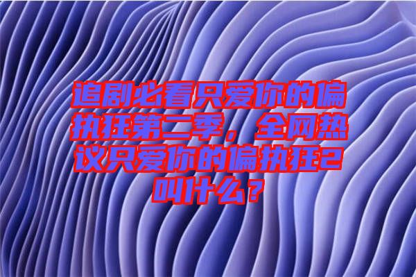 追劇必看只愛(ài)你的偏執(zhí)狂第二季，全網(wǎng)熱議只愛(ài)你的偏執(zhí)狂2叫什么？