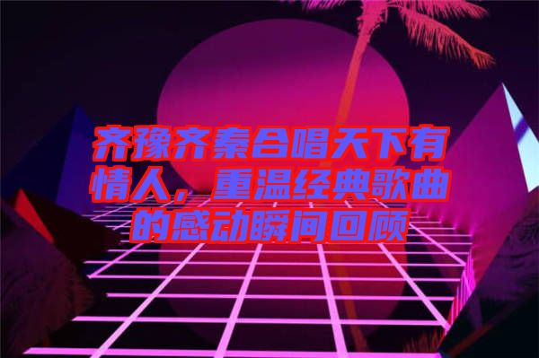 齊豫齊秦合唱天下有情人，重溫經(jīng)典歌曲的感動(dòng)瞬間回顧