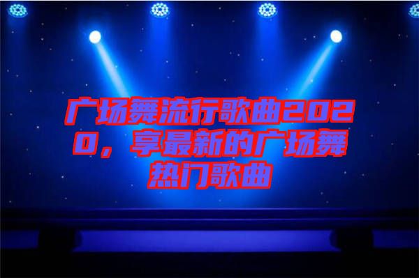廣場舞流行歌曲2020，享最新的廣場舞熱門歌曲