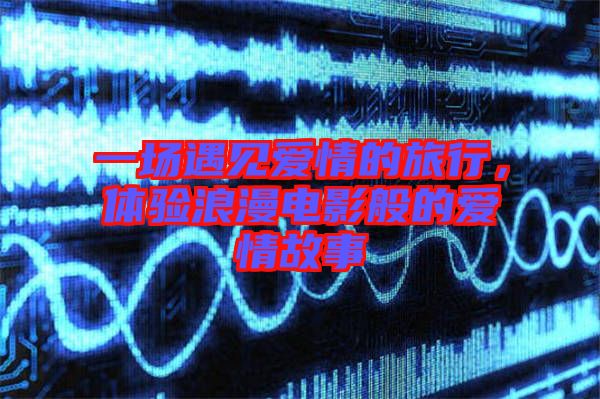 一場遇見愛情的旅行，體驗(yàn)浪漫電影般的愛情故事