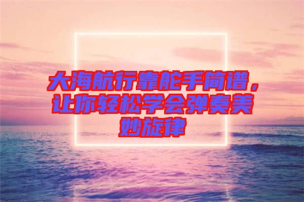大海航行靠舵手簡(jiǎn)譜，讓你輕松學(xué)會(huì)彈奏美妙旋律