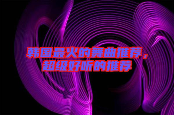 韓國(guó)最火的舞曲推薦，超級(jí)好聽(tīng)的推薦
