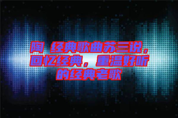陶喆經(jīng)典歌曲蘇三說，回憶經(jīng)典，重溫好聽的經(jīng)典老歌