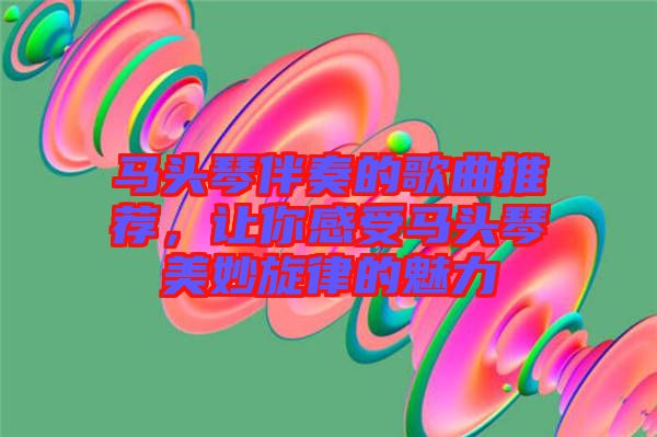 馬頭琴伴奏的歌曲推薦，讓你感受馬頭琴美妙旋律的魅力