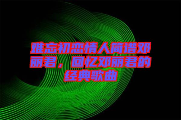 難忘初戀情人簡譜鄧麗君，回憶鄧麗君的經(jīng)典歌曲