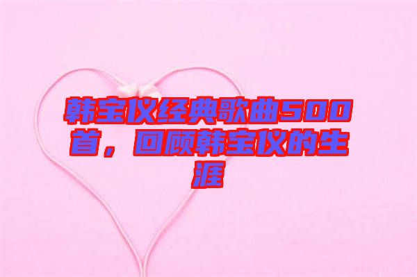 韓寶儀經(jīng)典歌曲500首，回顧韓寶儀的生涯