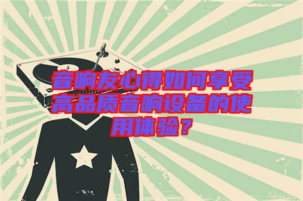 音響友心得如何享受高品質(zhì)音響設(shè)備的使用體驗(yàn)？