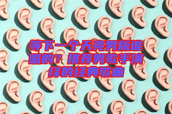 等下一個天亮男版誰唱的？推薦男歌手演繹的經(jīng)典歌曲