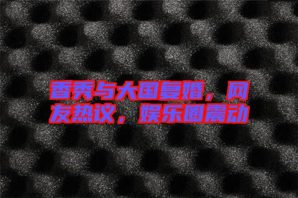 香秀與大國復(fù)婚，網(wǎng)友熱議，娛樂圈震動