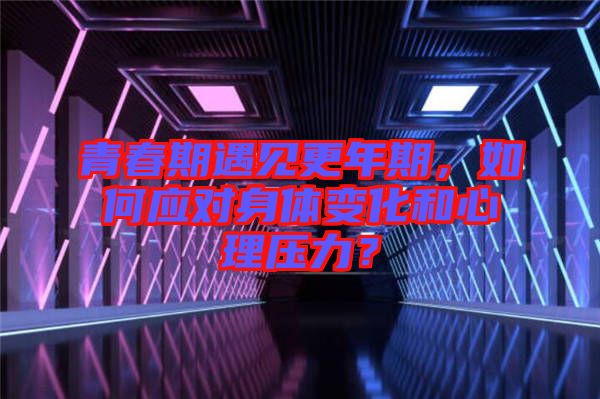 青春期遇見更年期，如何應對身體變化和心理壓力？