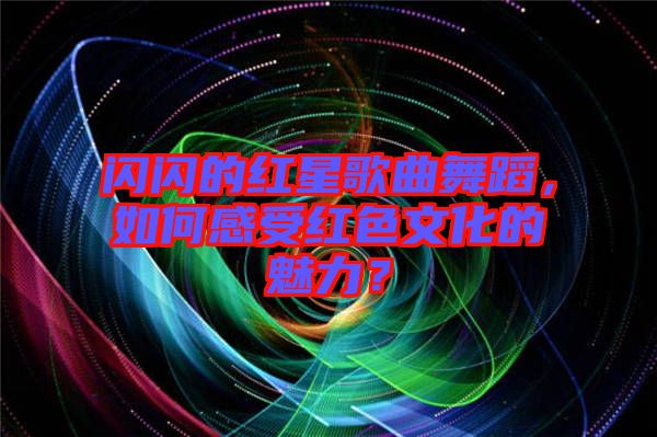 閃閃的紅星歌曲舞蹈，如何感受紅色文化的魅力？