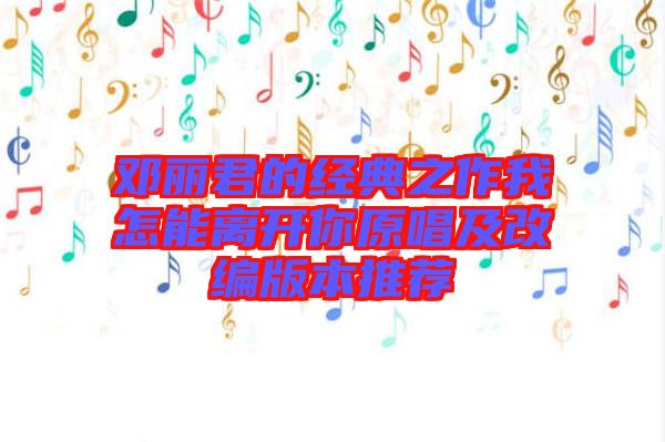鄧麗君的經(jīng)典之作我怎能離開(kāi)你原唱及改編版本推薦