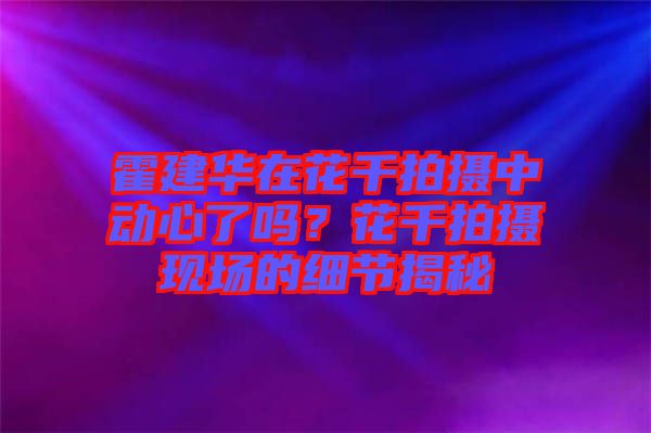 霍建華在花千拍攝中動(dòng)心了嗎？花千拍攝現(xiàn)場(chǎng)的細(xì)節(jié)揭秘