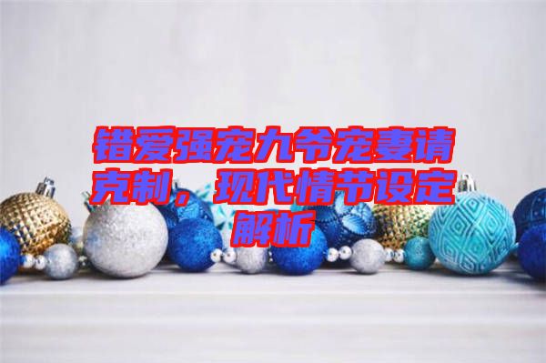 錯(cuò)愛強(qiáng)寵九爺寵妻請(qǐng)克制，現(xiàn)代情節(jié)設(shè)定解析