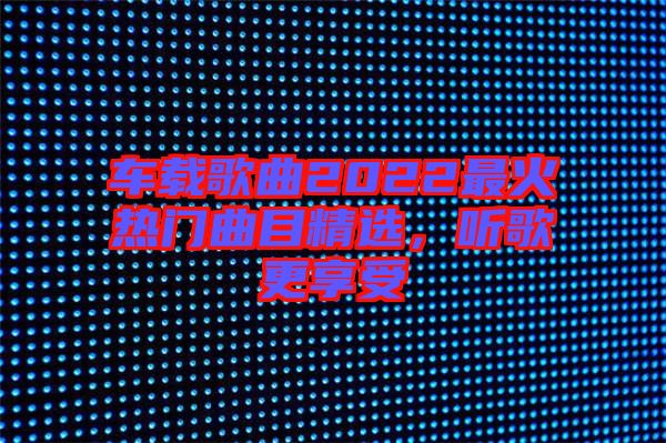 車(chē)載歌曲2022最火熱門(mén)曲目精選，聽(tīng)歌更享受