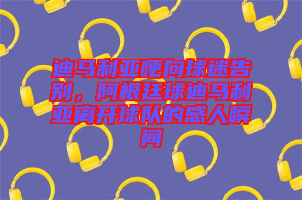迪馬利亞哽向球迷告別，阿根廷球迪馬利亞離開(kāi)球隊(duì)的感人瞬間
