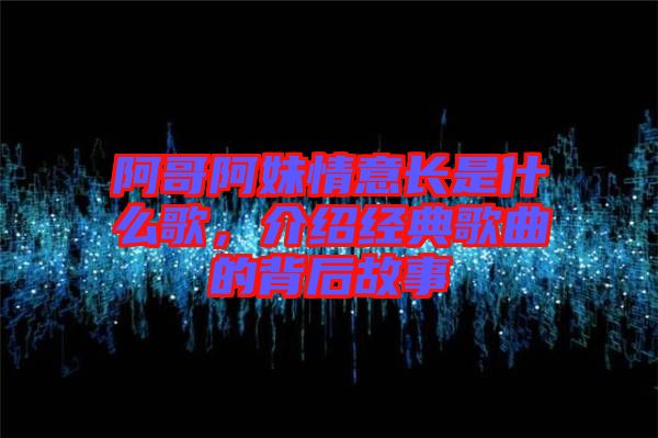 阿哥阿妹情意長是什么歌，介紹經(jīng)典歌曲的背后故事