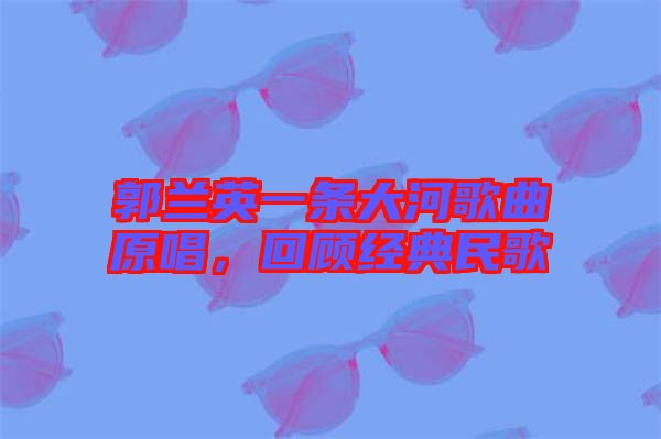 郭蘭英一條大河歌曲原唱，回顧經(jīng)典民歌