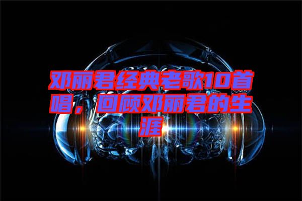 鄧麗君經(jīng)典老歌10首唱，回顧?quán)圎惥纳? width=