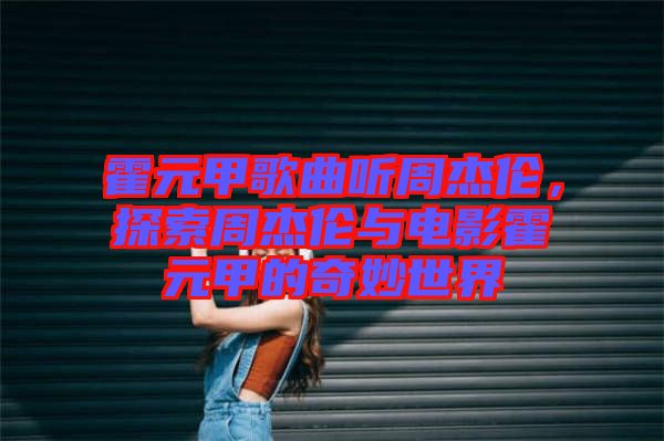 霍元甲歌曲聽周杰倫，探索周杰倫與電影霍元甲的奇妙世界
