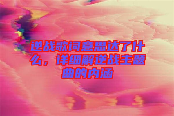逆戰(zhàn)歌詞意思達(dá)了什么，詳細(xì)解逆戰(zhàn)主題曲的內(nèi)涵