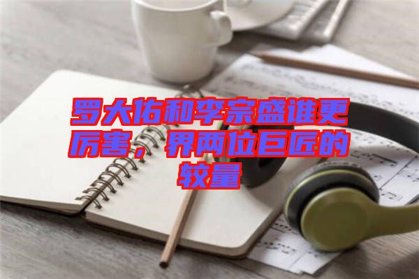 羅大佑和李宗盛誰更厲害，界兩位巨匠的較量