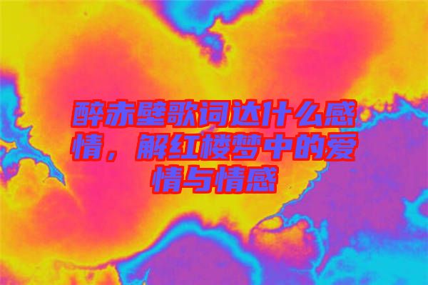 醉赤壁歌詞達(dá)什么感情，解紅樓夢(mèng)中的愛情與情感