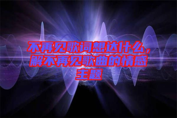 不再見歌詞想達(dá)什么，解不再見歌曲的情感主題