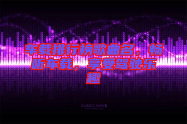 車載排行榜歌曲名，暢聽車載，享受駕駛樂趣