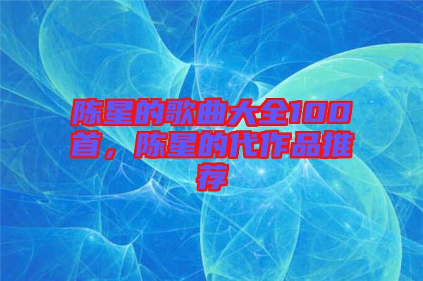 陳星的歌曲大全100首，陳星的代作品推薦