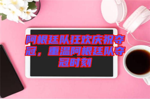 阿根廷隊(duì)狂歡慶祝奪冠，重溫阿根廷隊(duì)奪冠時(shí)刻