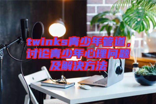 twinks青少年管道，討論青少年心理問題及解決方法
