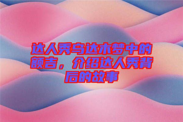 達(dá)人秀烏達(dá)木夢中的額吉，介紹達(dá)人秀背后的故事