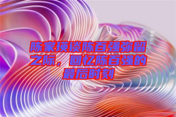 陳家瑛談陳百?gòu)?qiáng)彌留之際，回憶陳百?gòu)?qiáng)的最后時(shí)刻