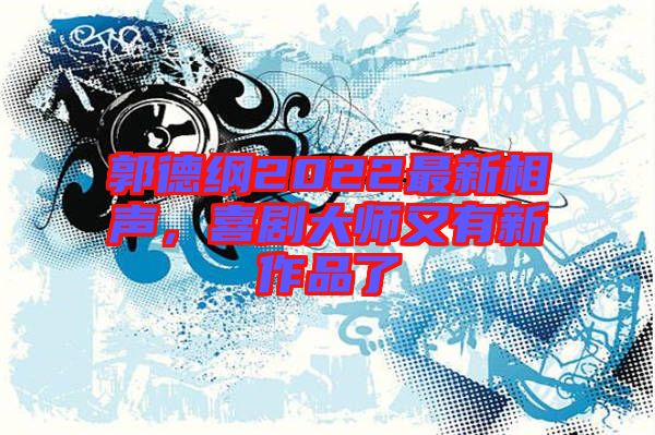 郭德綱2022最新相聲，喜劇大師又有新作品了