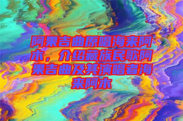 阿果吉曲原唱海來阿木，介紹藏族民歌阿果吉曲及其演唱者海來阿木