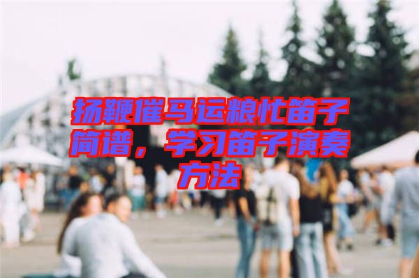 揚(yáng)鞭催馬運(yùn)糧忙笛子簡(jiǎn)譜，學(xué)習(xí)笛子演奏方法