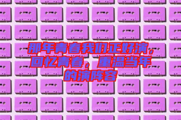 那年青春我們正好演，回憶青春，重溫當(dāng)年的演陣容