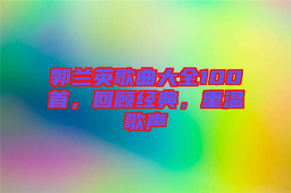 郭蘭英歌曲大全100首，回顧經(jīng)典，重溫歌聲